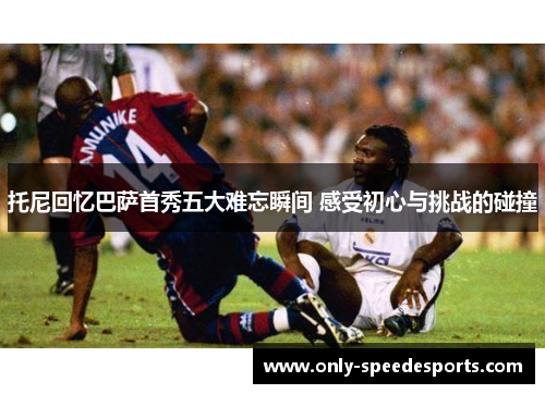 托尼回忆巴萨首秀五大难忘瞬间 感受初心与挑战的碰撞