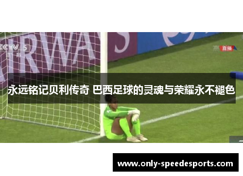 永远铭记贝利传奇 巴西足球的灵魂与荣耀永不褪色