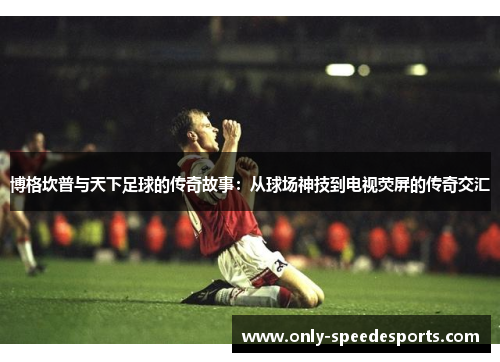 博格坎普与天下足球的传奇故事：从球场神技到电视荧屏的传奇交汇