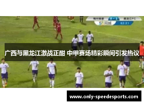 广西与黑龙江激战正酣 中甲赛场精彩瞬间引发热议