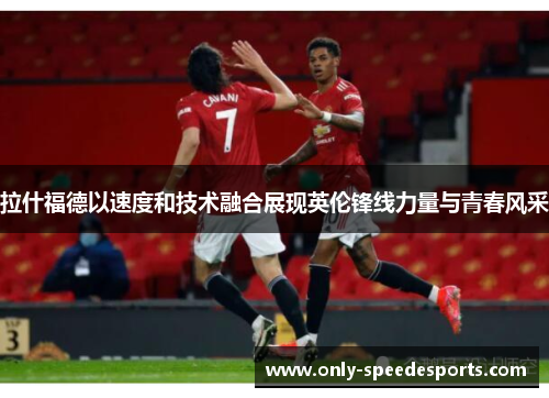 拉什福德以速度和技术融合展现英伦锋线力量与青春风采