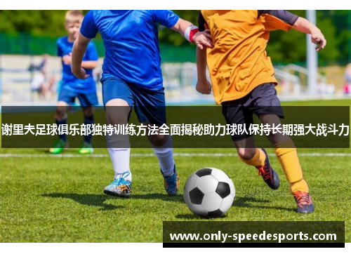 谢里夫足球俱乐部独特训练方法全面揭秘助力球队保持长期强大战斗力