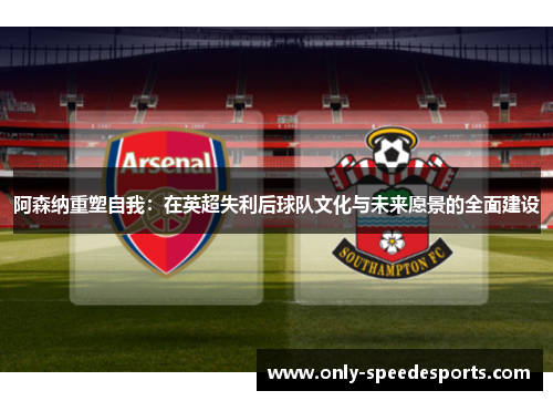 阿森纳重塑自我：在英超失利后球队文化与未来愿景的全面建设