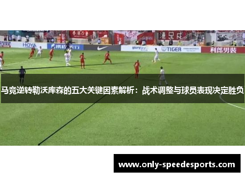 马竞逆转勒沃库森的五大关键因素解析：战术调整与球员表现决定胜负